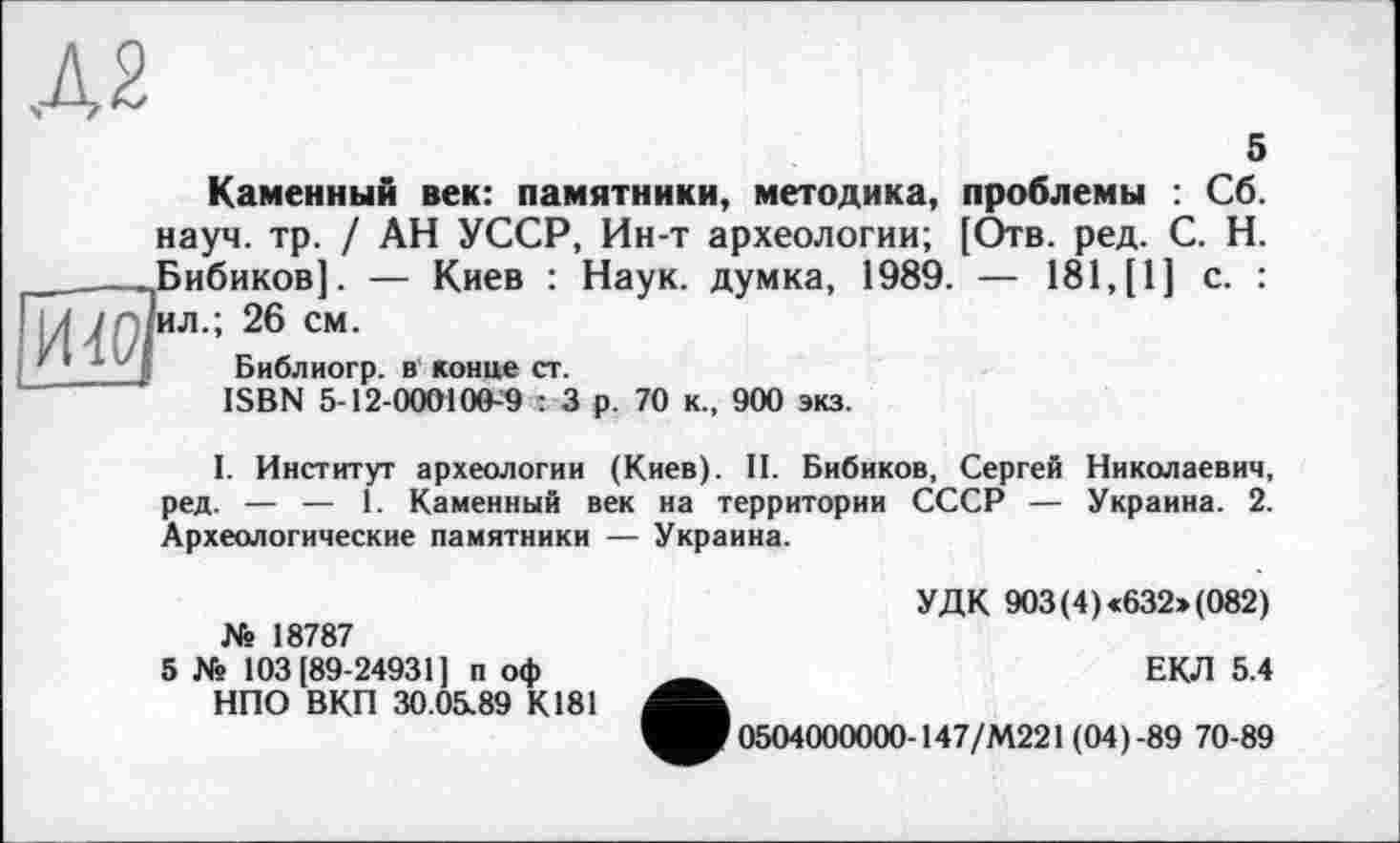 ﻿Д2
5
Каменный век: памятники, методика, проблемы : Сб. науч. тр. / АН УССР, Ин-т археологии; [Отв. ред. С. Н. Бибиков]. — Киев : Наук, думка, 1989. — 181,[1] с. : ил.; 26 см.
Библиогр. в конце ст.
ISBN 5-12-000100-9 : 3 р. 70 к., 900 экз.
I. Институт археологии (Киев). II. Бибиков, Сергей Николаевич, ред. — — 1. Каменный век на территории СССР — Украина. 2. Археологические памятники — Украина.
Ns 18787
5 Ns 103 [89-24931] п оф НПО ВКП 30.05.89 К181
УДК 903(4) <632> (082)
ЕКЛ 5.4
0504000000-147/М221 (04)-89 70-89